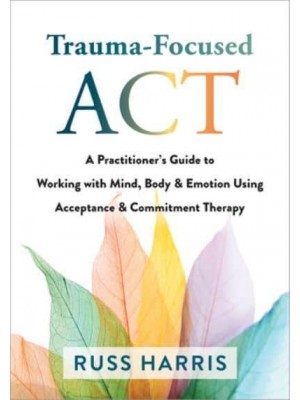 Trauma-Focused ACT A Practitioner's Guide to Working With Mind, Body, and Emotion Using Acceptance and Commitment Therapy