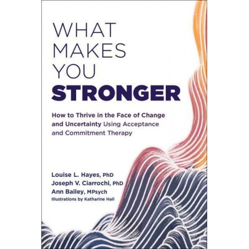 What Makes You Stronger How to Thrive in the Face of Change and Uncertainty Using Acceptance and Commitment Therapy