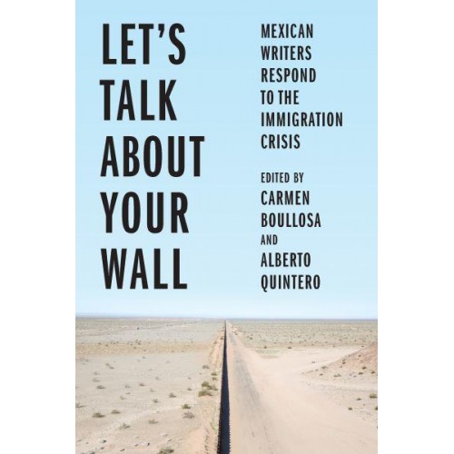 Let's Talk About Your Wall Mexican Writers Respond to the Immigration Crisis