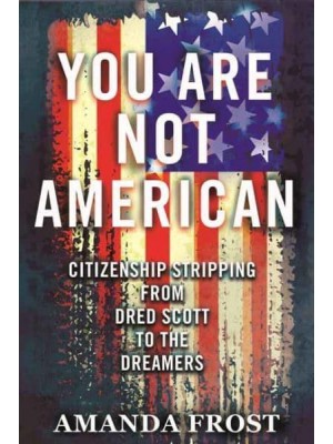 You Are Not American Citizenship Stripping from Dred Scott to the Dreamers