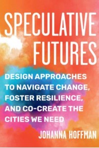 Speculative Futures Design Approaches to Navigate Change, Foster Resilience, and Co-Create the Cities We Need