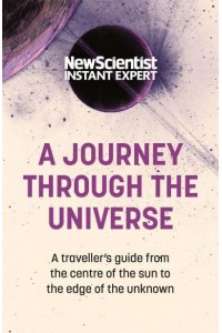 A Journey Through the Universe A Traveler's Guide from the Centre of the Sun to the Edge of the Unknown - New Scientist Instant Expert