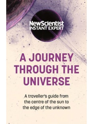 A Journey Through the Universe A Traveler's Guide from the Centre of the Sun to the Edge of the Unknown - New Scientist Instant Expert