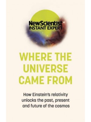 Where the Universe Came From How Einstein's Relativity Unlocks the Past, Present and Future of the Cosmos - New Scientist Instant Expert