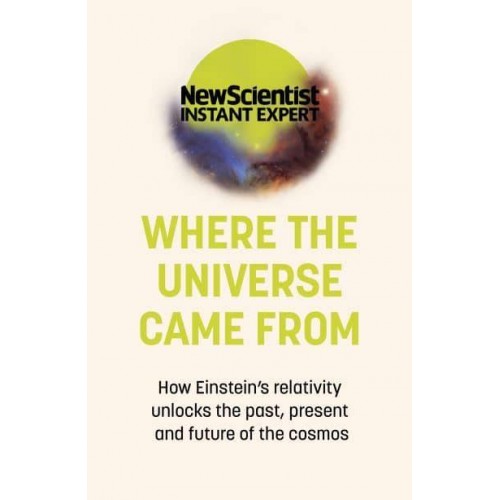 Where the Universe Came From How Einstein's Relativity Unlocks the Past, Present and Future of the Cosmos - New Scientist Instant Expert