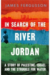 In Search of the River Jordan A Story of Palestine, Israel and the Struggle for Water