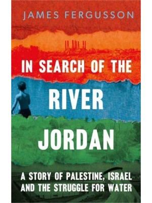 In Search of the River Jordan A Story of Palestine, Israel and the Struggle for Water