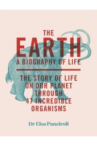 The Earth A Biography of Life : The Story of Life on Our Planet Through 47 Incredible Creatures