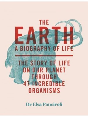 The Earth A Biography of Life : The Story of Life on Our Planet Through 47 Incredible Creatures