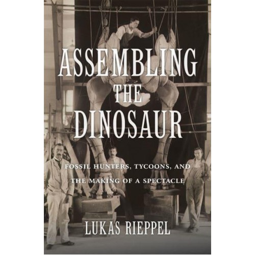 Assembling the Dinosaur Fossil Hunters, Tycoons, and the Making of a Spectacle