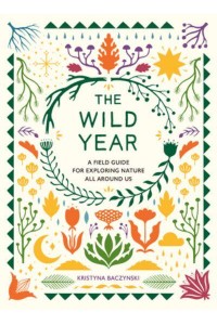 The Wild Year A Field Guide for Exploring Nature All Around Us