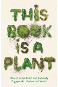 This Book Is a Plant How to Grow, Learn and Radically Engage With the Natural World