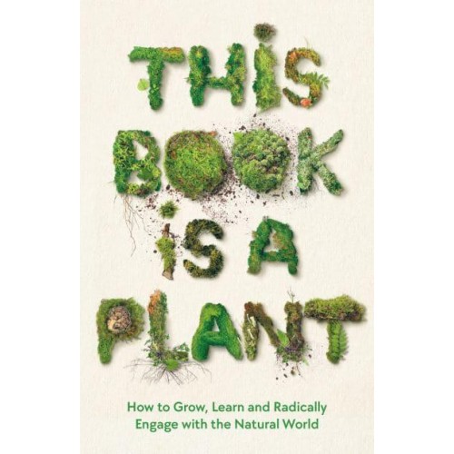 This Book Is a Plant How to Grow, Learn and Radically Engage With the Natural World