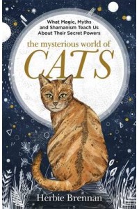 The Mysterious World of Cats What Magic, Myth, Shamanism and Science Teach Us About Their Secret Powers