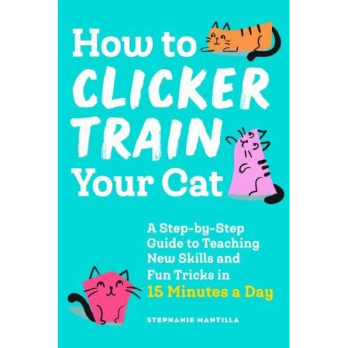 How to Clicker Train Your Cat A Step-by-Step Guide to Teaching New Skills and Fun Tricks in 15 Minutes a Day
