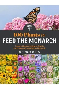 100 Plants to Feed the Monarch Create a Healthy Habitat to Sustain North America's Most Beloved Butterfly