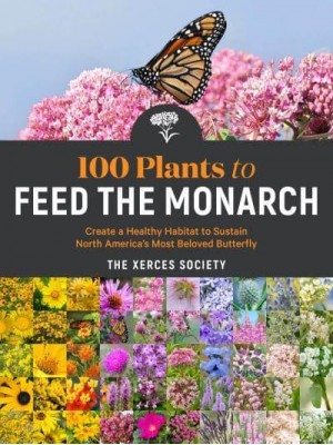 100 Plants to Feed the Monarch Create a Healthy Habitat to Sustain North America's Most Beloved Butterfly