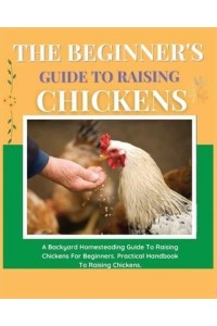 The Beginner's Guide to Raising Chickens A Backyard Homesteading Guide to Raising Chickens for Beginners. Practical Handbook to Raising Chickens