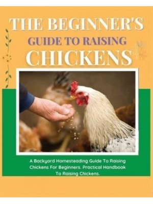 The Beginner's Guide to Raising Chickens A Backyard Homesteading Guide to Raising Chickens for Beginners. Practical Handbook to Raising Chickens