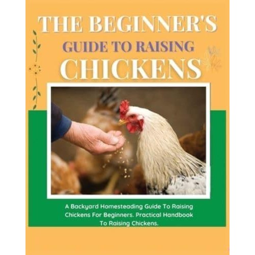 The Beginner's Guide to Raising Chickens A Backyard Homesteading Guide to Raising Chickens for Beginners. Practical Handbook to Raising Chickens