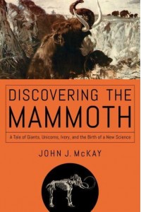 Discovering the Mammoth A Tale of Giants, Unicorns, Ivory, and the Birth of a New Science