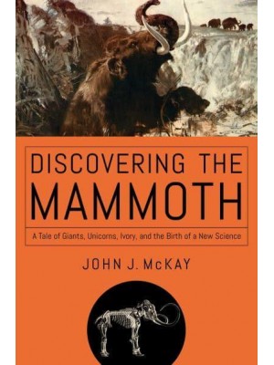 Discovering the Mammoth A Tale of Giants, Unicorns, Ivory, and the Birth of a New Science