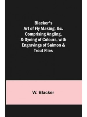 Blacker's Art of Fly Making, &c.; Comprising Angling, & Dyeing of Colours, with Engravings of Salmon & Trout Flies