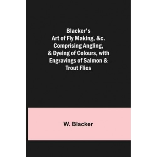 Blacker's Art of Fly Making, &c.; Comprising Angling, & Dyeing of Colours, with Engravings of Salmon & Trout Flies