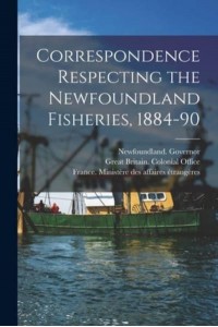 Correspondence Respecting the Newfoundland Fisheries, 1884-90 [Microform]