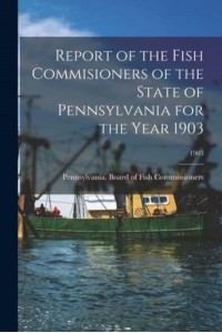 Report of the Fish Commisioners of the State of Pennsylvania for the Year 1903; 1903