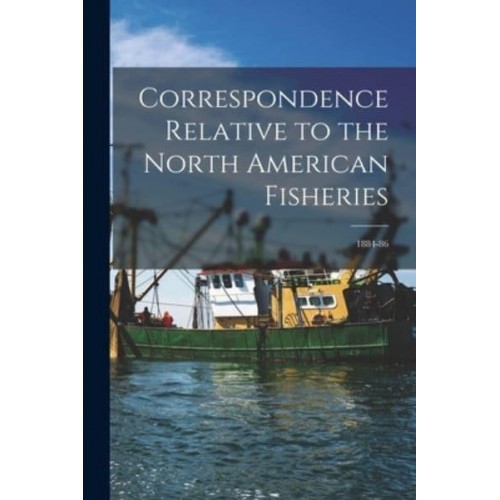 Correspondence Relative to the North American Fisheries [Microform] 1884-86