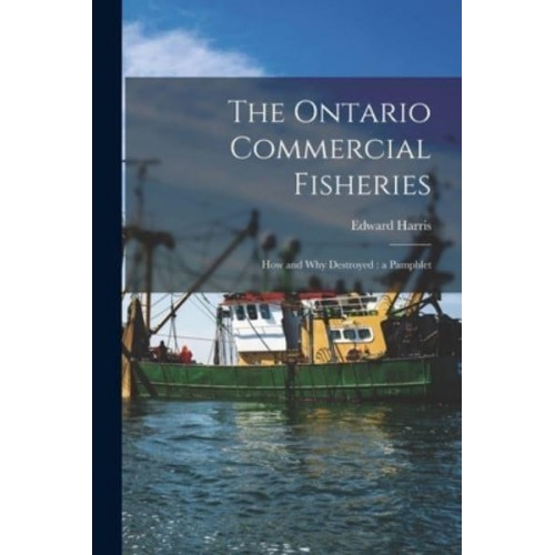 The Ontario Commercial Fisheries [Microform] How and Why Destroyed: A Pamphlet