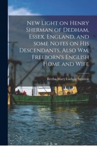 New Light on Henry Sherman of Dedham, Essex, England, and Some Notes on His Descendants, Also Wm. Freeborn's English Home and Wife