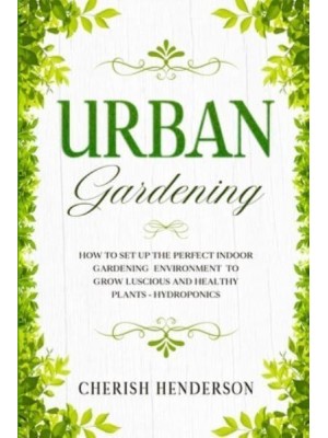 Urban Gardening: How To Set Up The Perfect Indoor Gardening Environment To Grow Luscious and Healthy Plants - Hydroponics