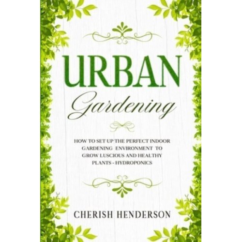Urban Gardening: How To Set Up The Perfect Indoor Gardening Environment To Grow Luscious and Healthy Plants - Hydroponics