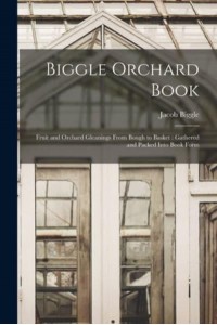 Biggle Orchard Book [Microform] Fruit and Orchard Gleanings From Bough to Basket: Gathered and Packed Into Book Form