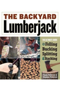 The Backyard Lumberjack The Ultimate Guide to Felling, Bucking, Splitting & Stacking