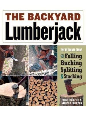 The Backyard Lumberjack The Ultimate Guide to Felling, Bucking, Splitting & Stacking