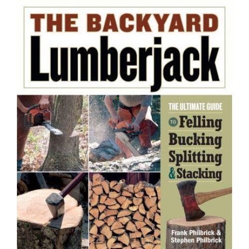 The Backyard Lumberjack The Ultimate Guide to Felling, Bucking, Splitting & Stacking