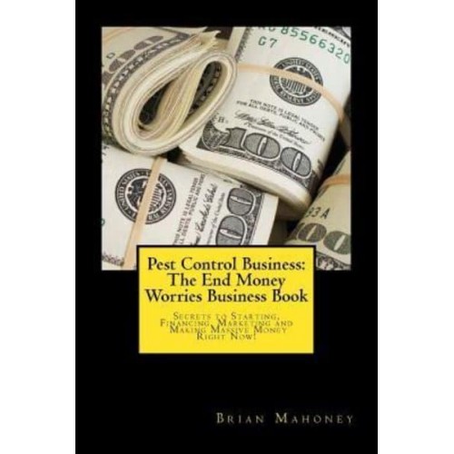 Pest Control Business The End Money Worries Business Book: Secrets to Starting, Financing, Marketing and Making Massive Money Right Now!