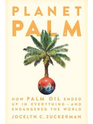 Planet Palm How Palm Oil Ended Up in Everything-and Endangered the World