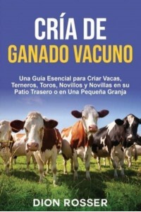 Cría De Ganado Vacuno Una Guía Esencial Para Criar Vacas, Terneros, Toros, Novillos Y Novillas En Su Patio Trasero O En Una Pequeña Granja