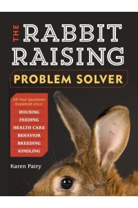The Rabbit-Raising Problem Solver Your Questions Answered About Housing, Feeding, Behavior, Health Care, Breeding, and Kindling