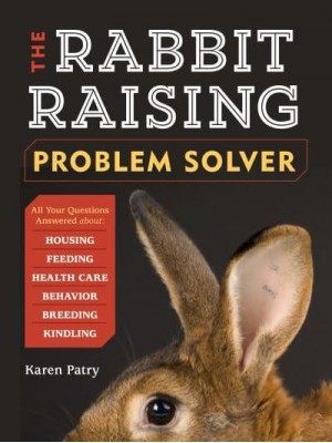 The Rabbit-Raising Problem Solver Your Questions Answered About Housing, Feeding, Behavior, Health Care, Breeding, and Kindling