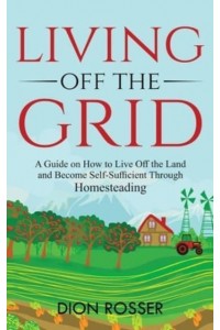 Living off The Grid: A Guide on How to Live Off the Land and Become Self-Sufficient Through Homesteading