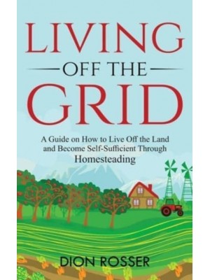 Living off The Grid: A Guide on How to Live Off the Land and Become Self-Sufficient Through Homesteading