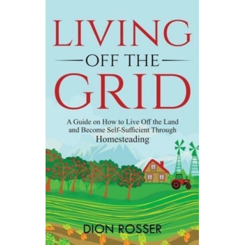 Living off The Grid: A Guide on How to Live Off the Land and Become Self-Sufficient Through Homesteading