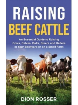 Raising Beef Cattle: An Essential Guide to Raising Cows, Calves, Bulls, Steers and Heifers in Your Backyard or on a Small Farm