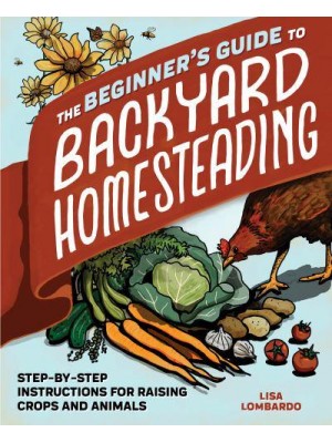 The Beginner's Guide to Backyard Homesteading Step-by-Step Instructions for Raising Crops and Animals
