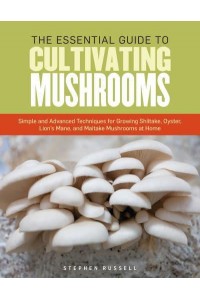 The Essential Guide to Cultivating Mushrooms Simple and Advanced Techniques for Growing Shiitake, Oyster, Lion's Mane, and Maitake Mushrooms at Home